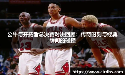 公牛与开拓者总决赛对决回顾：传奇时刻与经典瞬间的碰撞